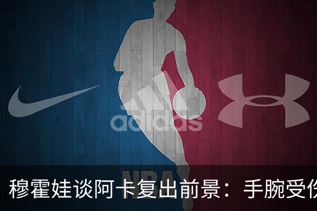 穆霍娃谈阿卡复出前景：手腕受伤9个月，我必须重新学习打网球