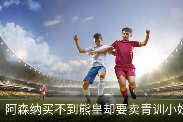阿森纳买不到熊皇却要卖青训小妖？这在唱哪一出？